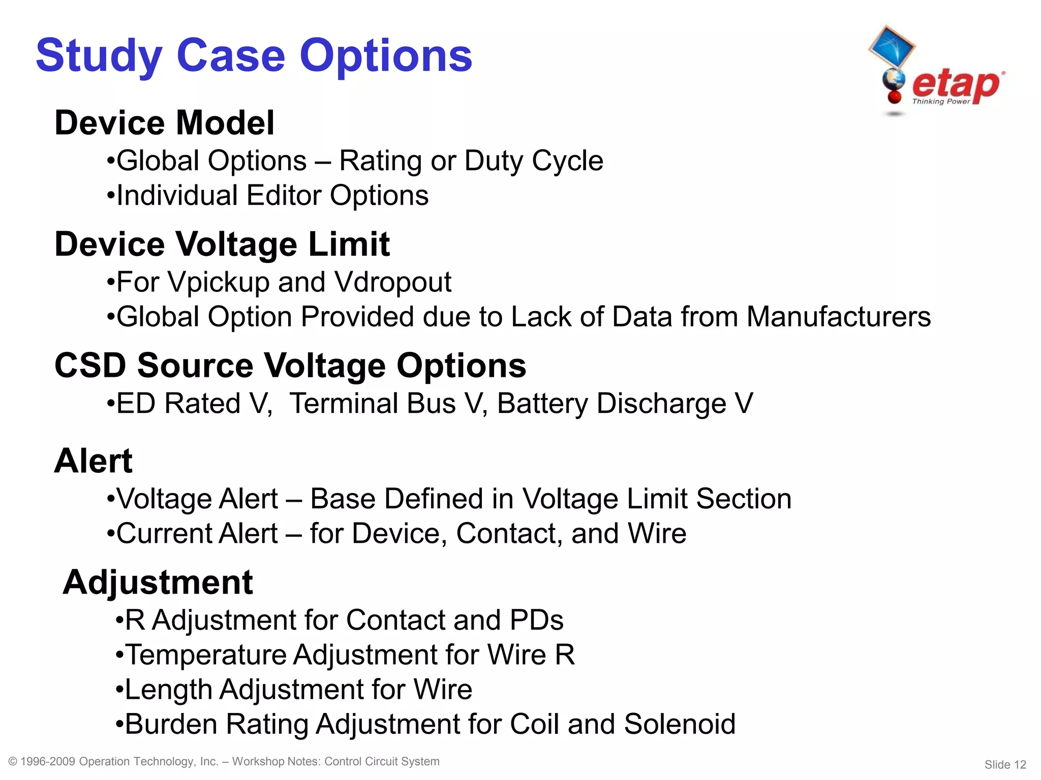 Slide 12© 1996-2009 Operation Technology, Inc. – Workshop Notes: Control Circuit System
Study Case Options
Device Model
•Global Options – Rating or Duty Cycle
•Individual Editor Options
Device Voltage Limit
•For Vpickup and Vdropout
•Global Option Provided due to Lack of Data from Manufacturers
Alert
•Voltage Alert – Base Defined in Voltage Limit Section
•Current Alert – for Device, Contact, and Wire
Adjustment
•R Adjustment for Contact and PDs
•Temperature Adjustment for Wire R
•Length Adjustment for Wire
•Burden Rating Adjustment for Coil and Solenoid
CSD Source Voltage Options
•ED Rated V, Terminal Bus V, Battery Discharge V
 