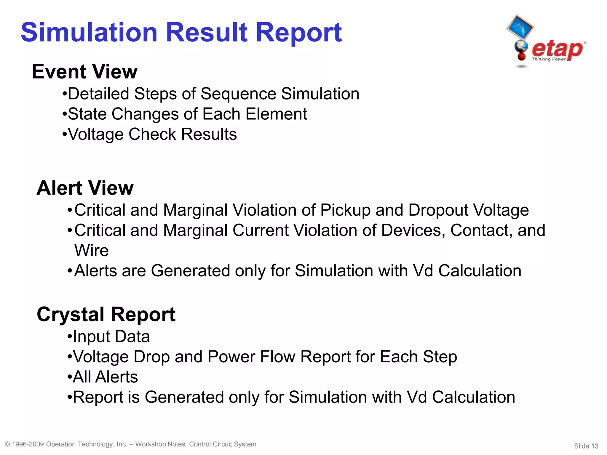 Slide 13© 1996-2009 Operation Technology, Inc. – Workshop Notes: Control Circuit System
Simulation Result Report
Event View
•Detailed Steps of Sequence Simulation
•State Changes of Each Element
•Voltage Check Results
Crystal Report
•Input Data
•Voltage Drop and Power Flow Report for Each Step
•All Alerts
•Report is Generated only for Simulation with Vd Calculation
Alert View
•Critical and Marginal Violation of Pickup and Dropout Voltage
•Critical and Marginal Current Violation of Devices, Contact, and
Wire
•Alerts are Generated only for Simulation with Vd Calculation
 