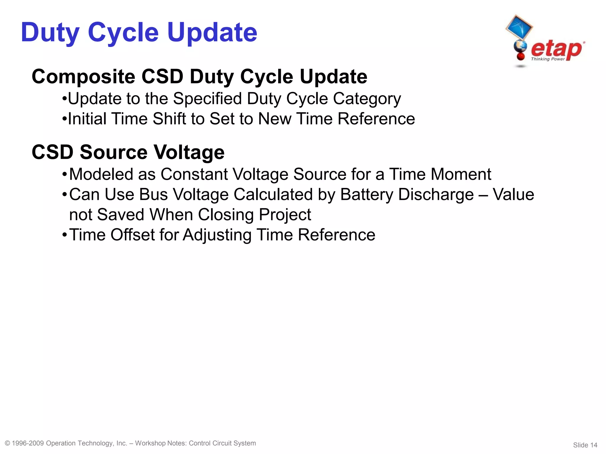 Slide 14© 1996-2009 Operation Technology, Inc. – Workshop Notes: Control Circuit System
Duty Cycle Update
Composite CSD Duty Cycle Update
•Update to the Specified Duty Cycle Category
•Initial Time Shift to Set to New Time Reference
CSD Source Voltage
•Modeled as Constant Voltage Source for a Time Moment
•Can Use Bus Voltage Calculated by Battery Discharge – Value
not Saved When Closing Project
•Time Offset for Adjusting Time Reference
 