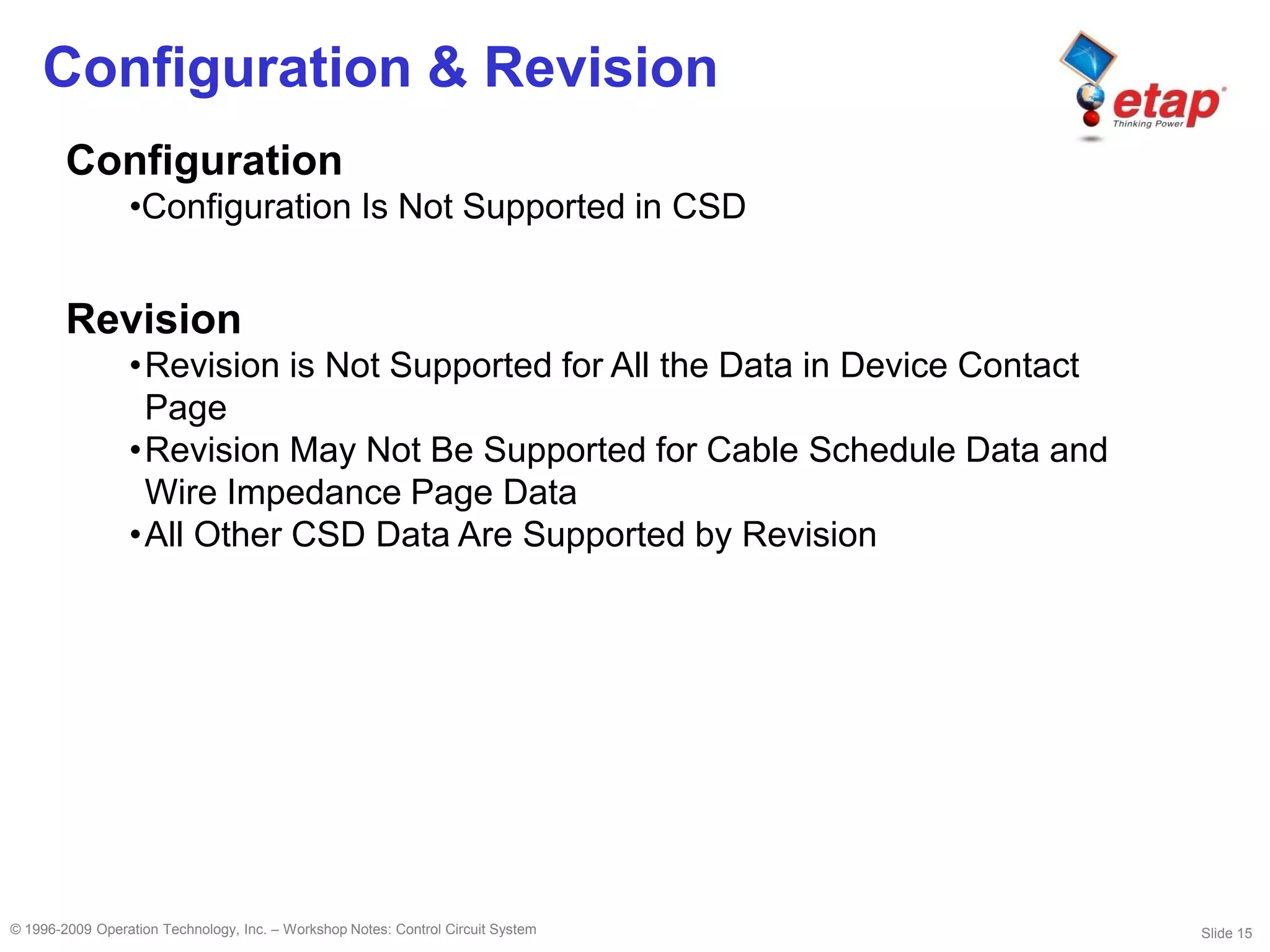 Slide 15© 1996-2009 Operation Technology, Inc. – Workshop Notes: Control Circuit System
Configuration & Revision
Configuration
•Configuration Is Not Supported in CSD
Revision
•Revision is Not Supported for All the Data in Device Contact
Page
•Revision May Not Be Supported for Cable Schedule Data and
Wire Impedance Page Data
•All Other CSD Data Are Supported by Revision
 