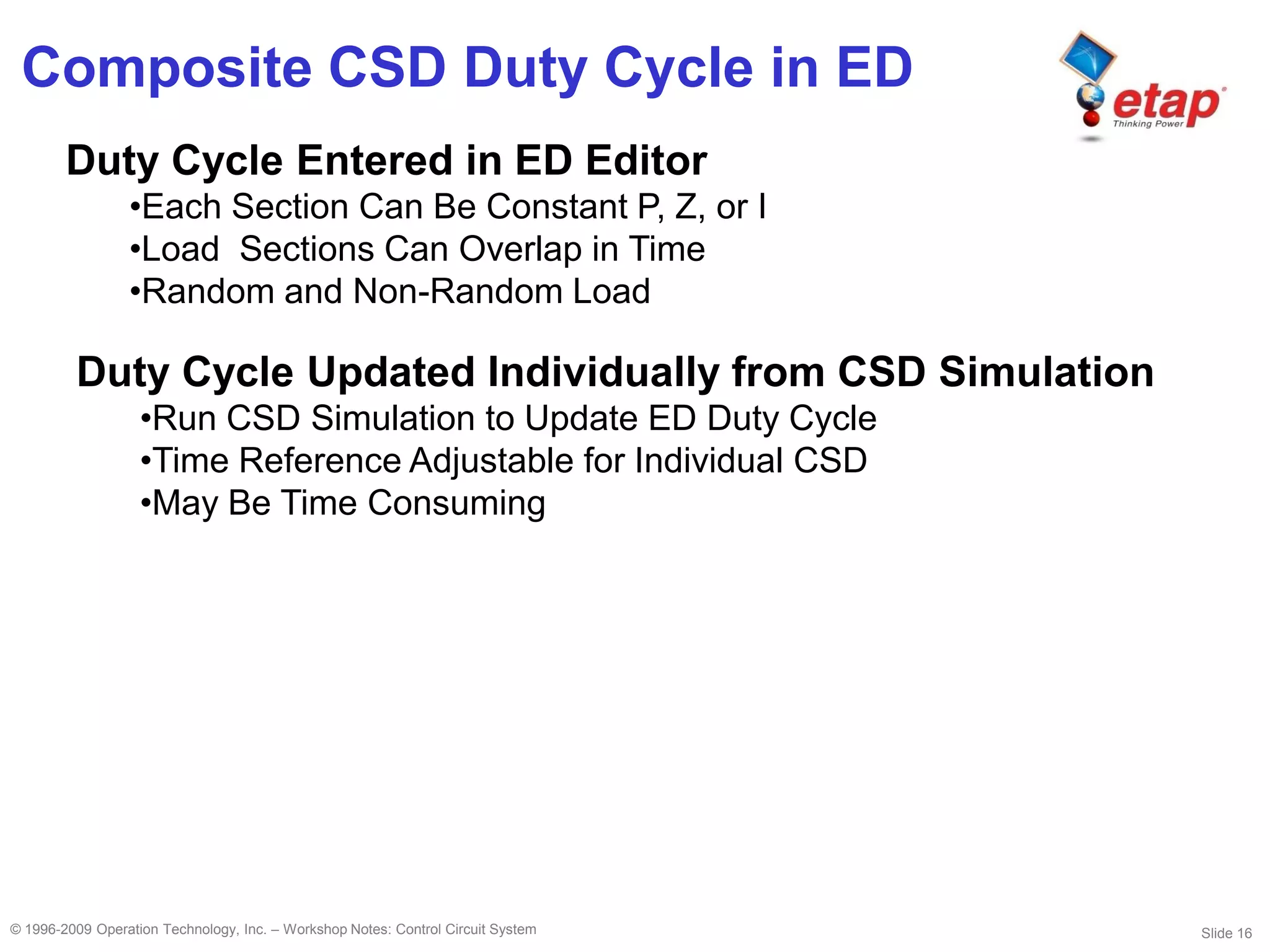 Slide 16© 1996-2009 Operation Technology, Inc. – Workshop Notes: Control Circuit System
Composite CSD Duty Cycle in ED
Duty Cycle Entered in ED Editor
•Each Section Can Be Constant P, Z, or I
•Load Sections Can Overlap in Time
•Random and Non-Random Load
Duty Cycle Updated Individually from CSD Simulation
•Run CSD Simulation to Update ED Duty Cycle
•Time Reference Adjustable for Individual CSD
•May Be Time Consuming
 