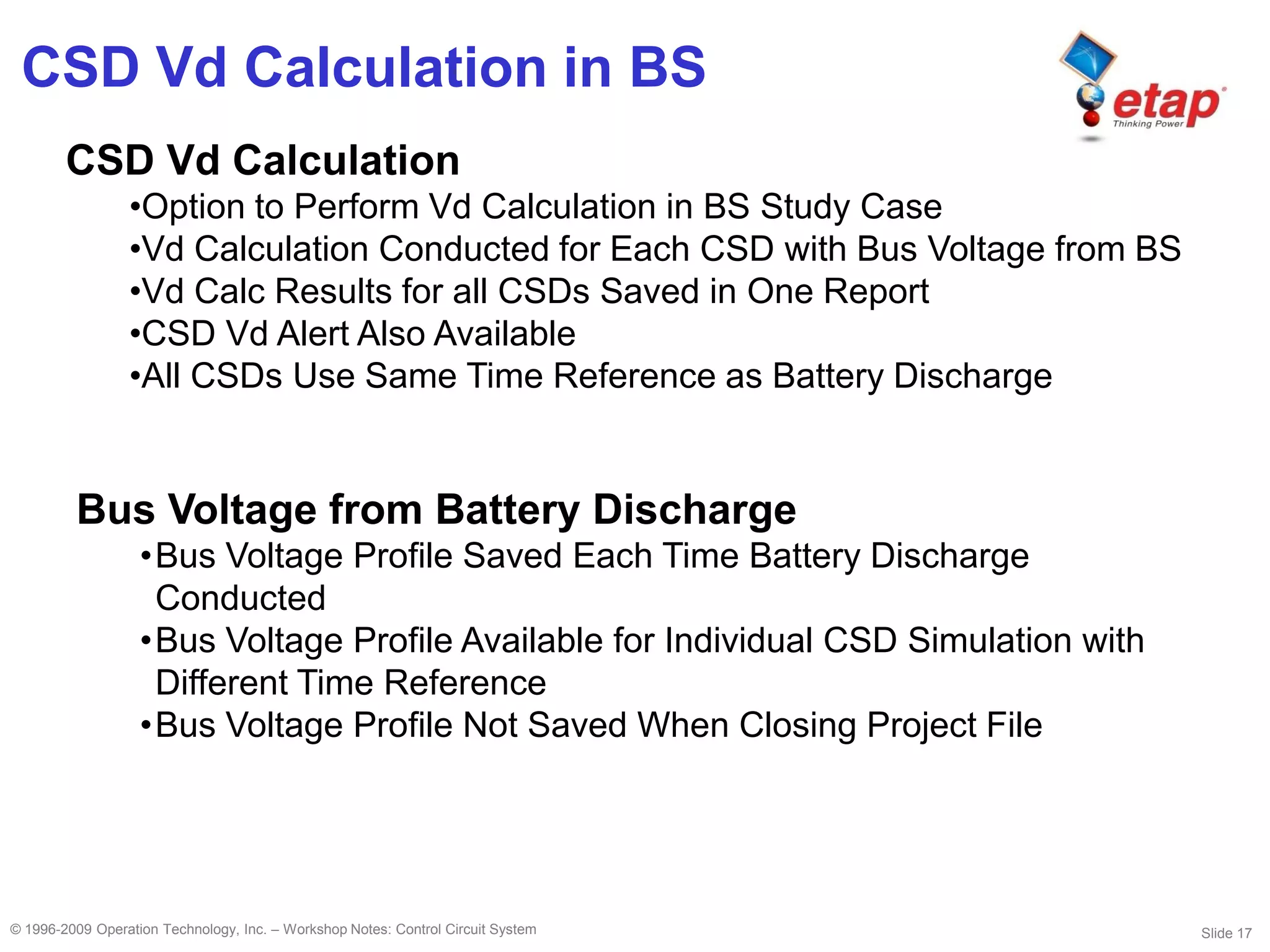 Slide 17© 1996-2009 Operation Technology, Inc. – Workshop Notes: Control Circuit System
CSD Vd Calculation in BS
CSD Vd Calculation
•Option to Perform Vd Calculation in BS Study Case
•Vd Calculation Conducted for Each CSD with Bus Voltage from BS
•Vd Calc Results for all CSDs Saved in One Report
•CSD Vd Alert Also Available
•All CSDs Use Same Time Reference as Battery Discharge
Bus Voltage from Battery Discharge
•Bus Voltage Profile Saved Each Time Battery Discharge
Conducted
•Bus Voltage Profile Available for Individual CSD Simulation with
Different Time Reference
•Bus Voltage Profile Not Saved When Closing Project File
 