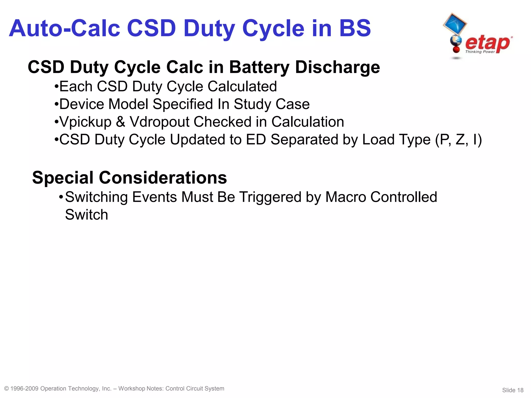 Slide 18© 1996-2009 Operation Technology, Inc. – Workshop Notes: Control Circuit System
Auto-Calc CSD Duty Cycle in BS
CSD Duty Cycle Calc in Battery Discharge
•Each CSD Duty Cycle Calculated
•Device Model Specified In Study Case
•Vpickup & Vdropout Checked in Calculation
•CSD Duty Cycle Updated to ED Separated by Load Type (P, Z, I)
Special Considerations
•Switching Events Must Be Triggered by Macro Controlled
Switch
 