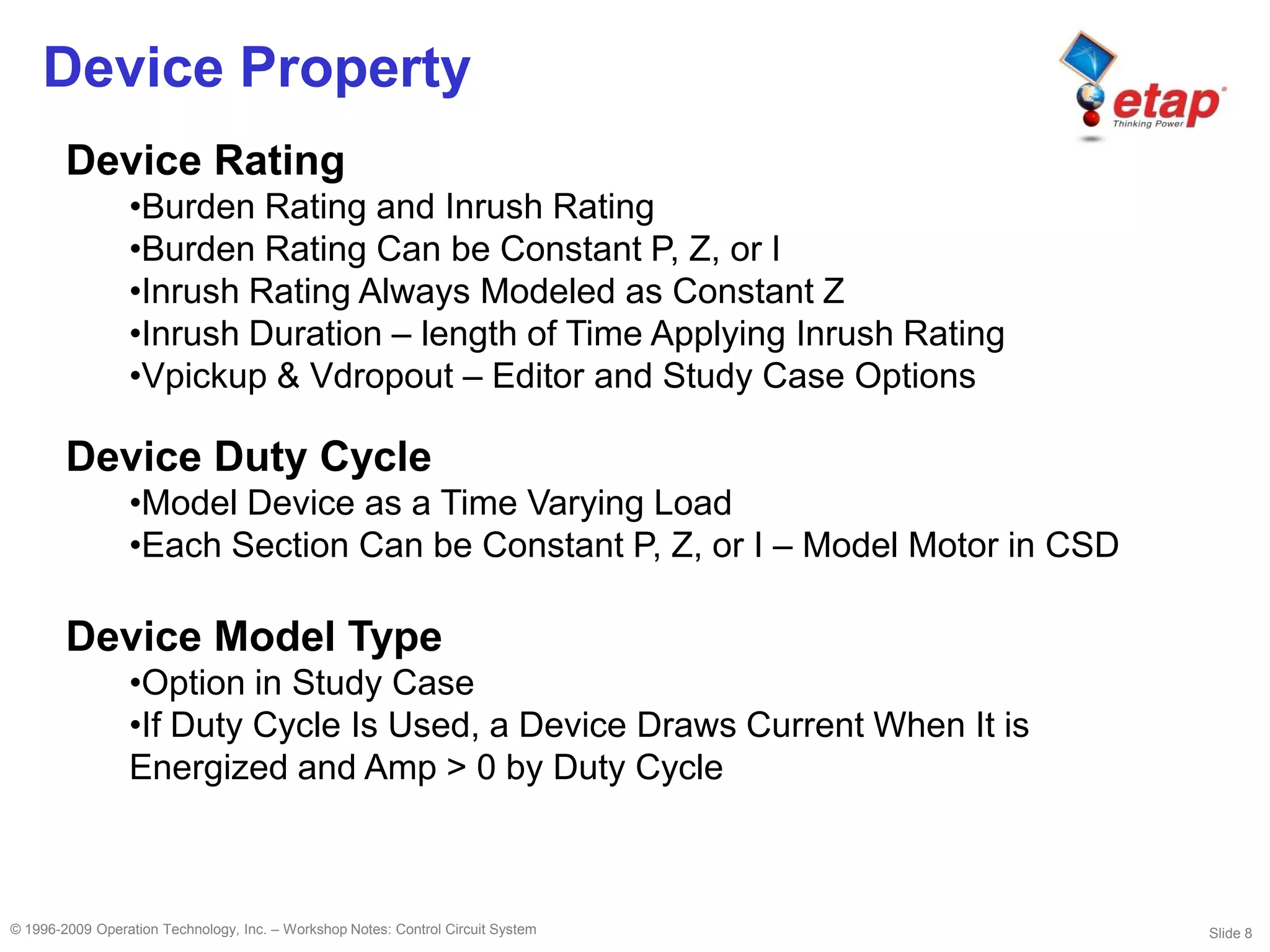 Slide 8© 1996-2009 Operation Technology, Inc. – Workshop Notes: Control Circuit System
Device Property
Device Rating
•Burden Rating and Inrush Rating
•Burden Rating Can be Constant P, Z, or I
•Inrush Rating Always Modeled as Constant Z
•Inrush Duration – length of Time Applying Inrush Rating
•Vpickup & Vdropout – Editor and Study Case Options
Device Duty Cycle
•Model Device as a Time Varying Load
•Each Section Can be Constant P, Z, or I – Model Motor in CSD
Device Model Type
•Option in Study Case
•If Duty Cycle Is Used, a Device Draws Current When It is
Energized and Amp > 0 by Duty Cycle
 