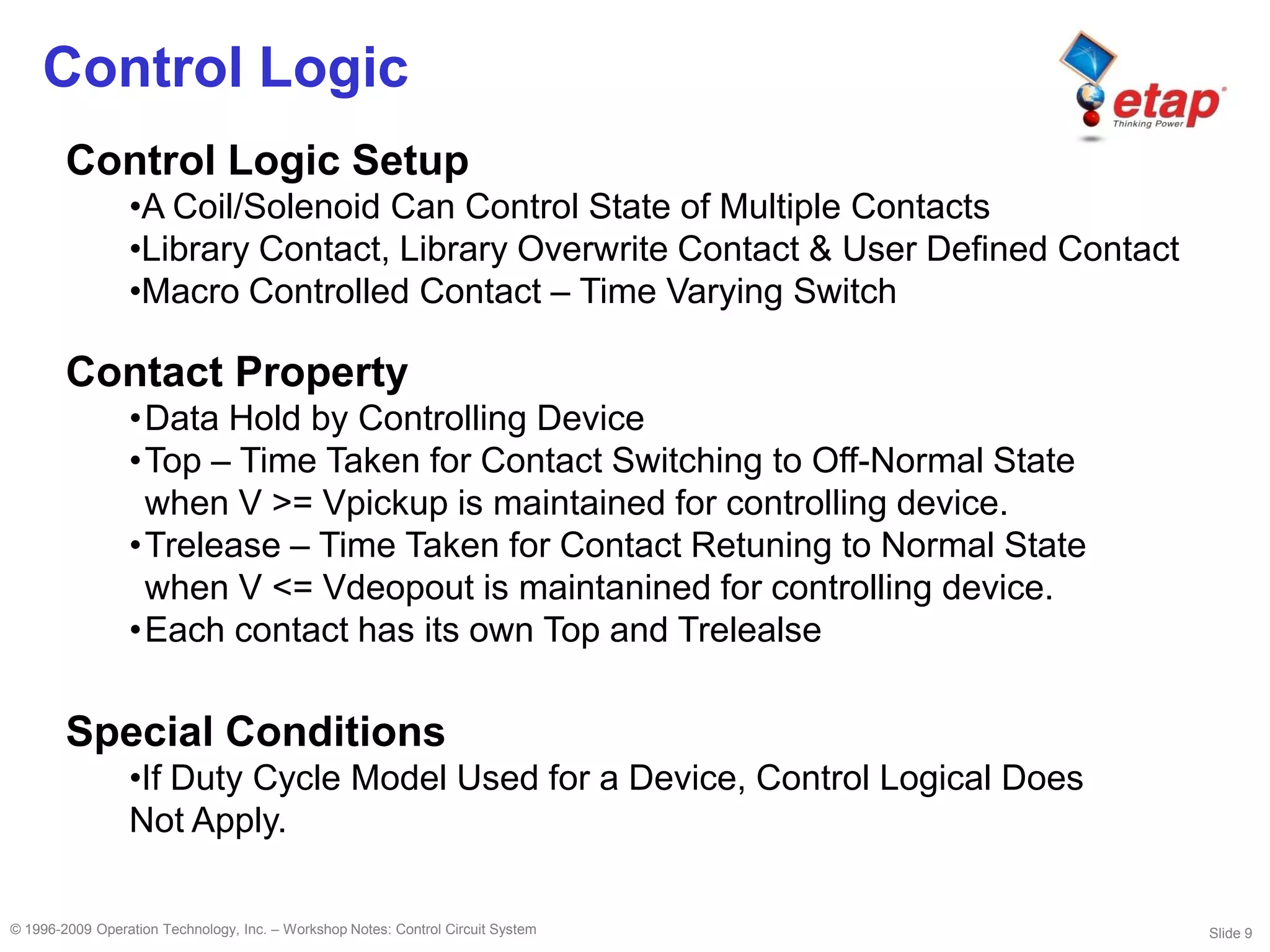 Slide 9© 1996-2009 Operation Technology, Inc. – Workshop Notes: Control Circuit System
Control Logic
Control Logic Setup
•A Coil/Solenoid Can Control State of Multiple Contacts
•Library Contact, Library Overwrite Contact & User Defined Contact
•Macro Controlled Contact – Time Varying Switch
Contact Property
•Data Hold by Controlling Device
•Top – Time Taken for Contact Switching to Off-Normal State
when V >= Vpickup is maintained for controlling device.
•Trelease – Time Taken for Contact Retuning to Normal State
when V <= Vdeopout is maintanined for controlling device.
•Each contact has its own Top and Trelealse
Special Conditions
•If Duty Cycle Model Used for a Device, Control Logical Does
Not Apply.
 