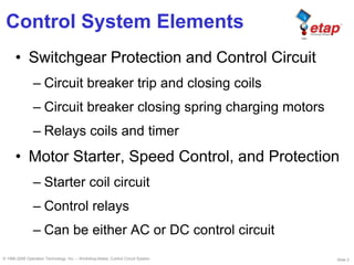Slide 2© 1996-2009 Operation Technology, Inc. – Workshop Notes: Control Circuit System
Control System Elements
• Switchgear Protection and Control Circuit
– Circuit breaker trip and closing coils
– Circuit breaker closing spring charging motors
– Relays coils and timer
• Motor Starter, Speed Control, and Protection
– Starter coil circuit
– Control relays
– Can be either AC or DC control circuit
 