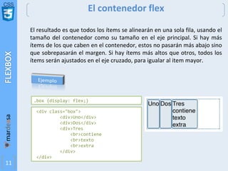 CSS
11
El contenedor flex
El resultado es que todos los ítems se alinearán en una sola fila, usando el
tamaño del contenedor como su tamaño en el eje principal. Si hay más
ítems de los que caben en el contenedor, estos no pasarán más abajo sino
que sobrepasarán el margen. Si hay ítems más altos que otros, todos los
ítems serán ajustados en el eje cruzado, para igualar al item mayor.
<div class="box">
<div>Uno</div>
<div>Dos</div>
<div>Tres
<br>contiene
<br>texto
<br>extra
</div>
</div>
.box {display: flex;}
 