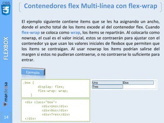 CSS
14
Contenedores flex Multi-línea con flex-wrap
<div class="box">
<div>Uno</div>
<div>Dos</div>
<div>Tres</div>
</div>
.box {
display: flex;
flex-wrap: wrap;
}
El ejemplo siguiente contiene ítems que se les ha asignando un ancho,
donde el ancho total de los ítems excede al del contenedor flex. Cuando
flex-wrap se coloca como wrap, los ítems se repartirán. Al colocarlo como
nowrap, el cual es el valor inicial, estos se contraerán para ajustar con el
contenedor ya que usan los valores iniciales de flexbox que permiten que
los ítems se contraigan. Al usar nowrap los ítems podrían salirse del
margen si estos no pudieran contraerse, o no contraerse lo suficiente para
entrar.
 