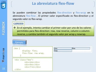 CSS
15
La abreviatura flex-flow
<div class="box">
<div>Uno</div>
<div>Dos</div>
<div>Tres</div>
</div>
.box {
display: flex;
flex-flow: row wrap;
}
Se pueden combinar las propiedades flex-direction y flex-wrap en la
abreviatura flex-flow . El primer valor especificado es flex-direction y el
segundo valor es flex-wrap.
v En el ejemplo, intenta cambiar el primer valor por uno de los valores
permitidos para flex-direction: row, row-reverse, column o column-
reverse, y cambia también el segundo valor por wrap y nowrap.
EJERCICIO
 