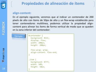 CSS
19
Propiedades de alineación de ítems
align-content:
En el ejemplo siguiente, veremos que al indicar un contenedor de 200
píxels de alto con ítems de 50px de alto y un flex-wrap establecido para
tener contenedores multilinea, podemos utilizar la propiedad align-
content para alinear los ítems de forma vertical de modo que se queden
en la zona inferior del contenedor:
#contenedor {
background: #CCC;
display: flex;
width: 200px;
height: 200px;
flex-wrap: wrap;
align-content: flex-end;
}
.item {
background: #777;
width: 50%;
height: 50px;
}
 