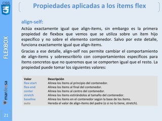 CSS
21
Propiedades aplicadas a los ítems flex
align-self:
Actúa exactamente igual que align-items, sin embargo es la primera
propiedad de flexbox que vemos que se utiliza sobre un ítem hijo
específico y no sobre el elemento contenedor. Salvo por este detalle,
funciona exactamente igual que align-items.
Gracias a ese detalle, align-self nos permite cambiar el comportamiento
de align-items y sobreescribirlo con comportamientos específicos para
ítems concretos que no queremos que se comporten igual que el resto. La
propiedad puede tomar los siguientes valores:
Valor Descripción
flex-start Alinea los ítems al principio del contenedor.
flex-end Alinea los ítems al final del contenedor.
center Alinea los ítems al centro del contenedor.
stretch Alinea los ítems estirándolos al tamaño del contenedor.
baseline Alinea los ítems en el contenedor según la base de los ítems.
auto Hereda el valor de align-items del padre (o si no lo tiene, stretch).
 