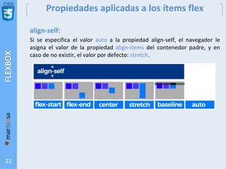 CSS
22
Propiedades aplicadas a los ítems flex
align-self:
Si se especifica el valor auto a la propiedad align-self, el navegador le
asigna el valor de la propiedad align-items del contenedor padre, y en
caso de no existir, el valor por defecto: stretch.
 