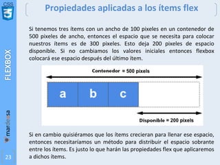 CSS
23
Propiedades aplicadas a los ítems flex
Si tenemos tres ítems con un ancho de 100 pixeles en un contenedor de
500 pixeles de ancho, entonces el espacio que se necesita para colocar
nuestros ítems es de 300 pixeles. Esto deja 200 pixeles de espacio
disponible. Si no cambiamos los valores iniciales entonces flexbox
colocará ese espacio después del último ítem.
Si en cambio quisiéramos que los ítems crecieran para llenar ese espacio,
entonces necesitaríamos un método para distribuir el espacio sobrante
entre los ítems. Es justo lo que harán las propiedades flex que aplicaremos
a dichos ítems.
 
