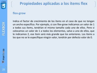 CSS
25
Propiedades aplicadas a los ítems flex
flex-grow
Indica el factor de crecimiento de los ítems en el caso de que no tengan
un ancho específico. Por ejemplo, si con flex-grow indicamos un valor de 1
a todos sus ítems, tendrían el mismo tamaño cada uno de ellos. Pero si
colocamos un valor de 1 a todos los elementos, salvo a uno de ellos, que
le indicamos 2, ese ítem será más grande que los anteriores. Los ítems a
los que no se le especifique ningún valor, tendrán por defecto valor de 0.
 