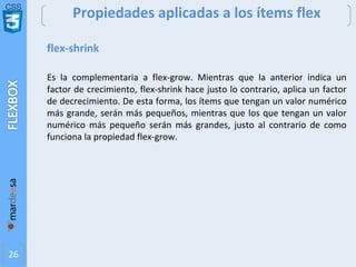 CSS
26
Propiedades aplicadas a los ítems flex
flex-shrink
Es la complementaria a flex-grow. Mientras que la anterior indica un
factor de crecimiento, flex-shrink hace justo lo contrario, aplica un factor
de decrecimiento. De esta forma, los ítems que tengan un valor numérico
más grande, serán más pequeños, mientras que los que tengan un valor
numérico más pequeño serán más grandes, justo al contrario de como
funciona la propiedad flex-grow.
 