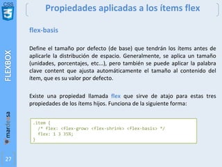 CSS
27
Propiedades aplicadas a los ítems flex
flex-basis
Define el tamaño por defecto (de base) que tendrán los ítems antes de
aplicarle la distribución de espacio. Generalmente, se aplica un tamaño
(unidades, porcentajes, etc...), pero también se puede aplicar la palabra
clave content que ajusta automáticamente el tamaño al contenido del
ítem, que es su valor por defecto.
Existe una propiedad llamada flex que sirve de atajo para estas tres
propiedades de los ítems hijos. Funciona de la siguiente forma:
.item {
/* flex: <flex-grow> <flex-shrink> <flex-basis> */
flex: 1 3 35%;
}
 