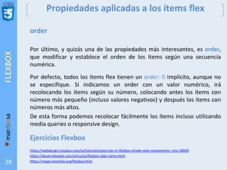 CSS
28
Propiedades aplicadas a los ítems flex
order
Por último, y quizás una de las propiedades más interesantes, es order,
que modificar y establece el orden de los ítems según una secuencia
numérica.
Por defecto, todos los ítems flex tienen un order: 0 implícito, aunque no
se especifique. Si indicamos un order con un valor numérico, irá
recolocando los ítems según su número, colocando antes los ítems con
número más pequeño (incluso valores negativos) y después los ítems con
números más altos.
De esta forma podemos recolocar fácilmente los ítems incluso utilizando
media queries o responsive design.
Ejercicios Flexbox
https://webdesign.tutsplus.com/es/tutorials/exercises-in-flexbox-simple-web-components--cms-28049
https://desarrolloweb.com/articulos/flexbox-align-items.html
https://mape.neocities.org/flexbox.html
 