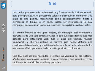 CSS
29
Grid
Uno de los procesos más problematicos y frustrantes de CSS, sobre todo
para principiantes, es el proceso de colocar y distribuir los elementos a lo
largo de una página. Mecanismos como posicionamiento, floats o
elementos en bloque o en línea, suelen ser insuficientes (o muy
complejos) para crear un layout o estructuras para páginas web actuales.
El sistema flexbox es una gran mejora, sin embargo, está orientado a
estructuras de una sola dimensión, por lo que aún necesitamos algo más
potente para estructuras web. Con el paso del tiempo, muchos
frameworks y librerías utilizan un sistema grid donde definen una
cuadrícula determinada, y modificando los nombres de las clases de los
elementos HTML, podemos darle tamaño, posición o colocación.
Grid CSS nace de esa necesidad, y recoge las ventajas de ese sistema,
añadiendole numerosas mejoras y características que permiten crear
rápidamente cuadrículas sencillas y potentes.
 