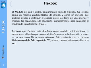 CSS
3
Flexbox
El Módulo de Caja Flexible, comúnmente llamado Flexbox, fue creado
como un modelo unidimensional de diseño, y como un método que
pudiese ayudar a distribuir el espacio entre los ítems de una interfaz y
mejorar las capacidades de alineación, principalmente para suplantar al
modelo de cajas flotantes (float).
Decimos que Flexbox esta diseñado como modelo unidimensional, y
destacamos el hecho que maneja el diseño en una sola dimensión a la vez
— ya sea como fila o como columna. Esto contrasta con el modelo
bidimensional de Grid Layout de CSS, el cual controla columnas y filas a la
vez.
 