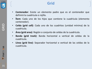 CSS
31
Grid
• Contenedor: Existe un elemento padre que es el contenedor que
definirá la cuadrícula o rejilla.
• Ítem: Cada uno de los hijos que contiene la cuadrícula (elemento
contenedor).
• Celda (grid cell): Cada uno de los cuadritos (unidad mínima) de la
cuadrícula.
• Área (grid area): Región o conjunto de celdas de la cuadrícula.
• Banda (grid track): Banda horizontal o vertical de celdas de la
cuadrícula.
• Línea (grid line): Separador horizontal o vertical de las celdas de la
cuadrícula.
 