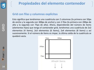 CSS
34
Propiedades del elemento contenedor
Grid con filas y columnas explícitas
Esto significa que tendremos una cuadricula con 2 columnas (la primera con 50px
de ancho y la segunda con 300px de ancho) y con 2 filas (la primera con 200px de
alto y la segunda con 75px de alto). Ahora, dependiendo del número de ítems
(elementos hijos) que tenga el contenedor grid, tendremos una cuadrícula de 2x2
elementos (4 ítems), 2x3 elementos (6 ítems), 2x4 elementos (8 ítems) y así
sucesivamente. Si el número de ítems es impar, la última celda de la cuadrícula se
quedará vacía.
 