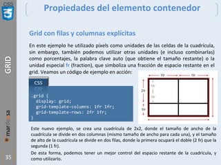 CSS
35
Propiedades del elemento contenedor
Grid con filas y columnas explícitas
En este ejemplo he utilizado píxels como unidades de las celdas de la cuadrícula,
sin embargo, también podemos utilizar otras unidades (e incluso combinarlas)
como porcentajes, la palabra clave auto (que obtiene el tamaño restante) o la
unidad especial fr (fraction), que simboliza una fracción de espacio restante en el
grid. Veamos un código de ejemplo en acción:
.grid {
display: grid;
grid-template-columns: 1fr 1fr;
grid-template-rows: 2fr 1fr;
}
Este nuevo ejemplo, se crea una cuadrícula de 2x2, donde el tamaño de ancho de la
cuadrícula se divide en dos columnas (mismo tamaño de ancho para cada una), y el tamaño
de alto de la cuadrícula se divide en dos filas, donde la primera ocupará el doble (2 fr) que la
segunda (1 fr).
De esta forma, podemos tener un mejor control del espacio restante de la cuadrícula, y
como utilizarlo.
 