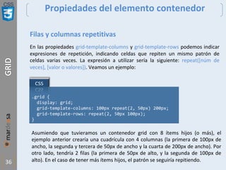 CSS
36
Propiedades del elemento contenedor
Filas y columnas repetitivas
En las propiedades grid-template-columns y grid-template-rows podemos indicar
expresiones de repetición, indicando celdas que repiten un mismo patrón de
celdas varias veces. La expresión a utilizar sería la siguiente: repeat([núm de
veces], [valor o valores]). Veamos un ejemplo:
.grid {
display: grid;
grid-template-columns: 100px repeat(2, 50px) 200px;
grid-template-rows: repeat(2, 50px 100px);
}
Asumiendo que tuvieramos un contenedor grid con 8 ítems hijos (o más), el
ejemplo anterior crearía una cuadrícula con 4 columnas (la primera de 100px de
ancho, la segunda y tercera de 50px de ancho y la cuarta de 200px de ancho). Por
otro lado, tendría 2 filas (la primera de 50px de alto, y la segunda de 100px de
alto). En el caso de tener más ítems hijos, el patrón se seguiría repitiendo.
 