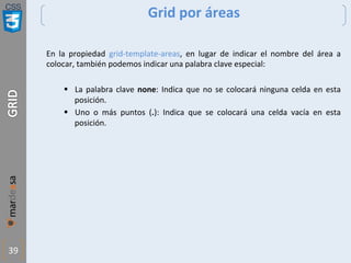 CSS
39
Grid por áreas
En la propiedad grid-template-areas, en lugar de indicar el nombre del área a
colocar, también podemos indicar una palabra clave especial:
§ La palabra clave none: Indica que no se colocará ninguna celda en esta
posición.
§ Uno o más puntos (.): Indica que se colocará una celda vacía en esta
posición.
 