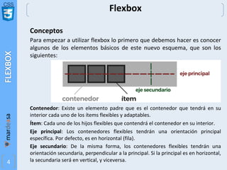 CSS
4
Flexbox
Conceptos
Para empezar a utilizar flexbox lo primero que debemos hacer es conocer
algunos de los elementos básicos de este nuevo esquema, que son los
siguientes:
Contenedor: Existe un elemento padre que es el contenedor que tendrá en su
interior cada uno de los ítems flexibles y adaptables.
Ítem: Cada uno de los hijos flexibles que contendrá el contenedor en su interior.
Eje principal: Los contenedores flexibles tendrán una orientación principal
específica. Por defecto, es en horizontal (fila).
Eje secundario: De la misma forma, los contenedores flexibles tendrán una
orientación secundaria, perpendicular a la principal. Si la principal es en horizontal,
la secundaria será en vertical, y viceversa.
 