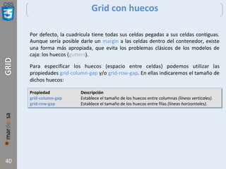 CSS
40
Grid con huecos
Por defecto, la cuadrícula tiene todas sus celdas pegadas a sus celdas contiguas.
Aunque sería posible darle un margin a las celdas dentro del contenedor, existe
una forma más apropiada, que evita los problemas clásicos de los modelos de
caja: los huecos (gutters).
Para especificar los huecos (espacio entre celdas) podemos utilizar las
propiedades grid-column-gap y/o grid-row-gap. En ellas indicaremos el tamaño de
dichos huecos:
Propiedad Descripción
grid-column-gap Establece el tamaño de los huecos entre columnas (líneas verticales).
grid-row-gap Establece el tamaño de los huecos entre filas (líneas horizontales).
 