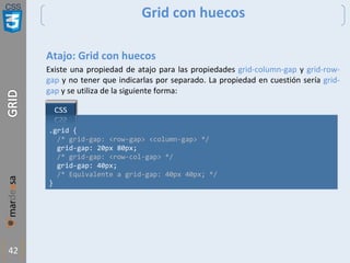 CSS
42
Grid con huecos
Atajo: Grid con huecos
Existe una propiedad de atajo para las propiedades grid-column-gap y grid-row-
gap y no tener que indicarlas por separado. La propiedad en cuestión sería grid-
gap y se utiliza de la siguiente forma:
.grid {
/* grid-gap: <row-gap> <column-gap> */
grid-gap: 20px 80px;
/* grid-gap: <row-col-gap> */
grid-gap: 40px;
/* Equivalente a grid-gap: 40px 40px; */
}
 