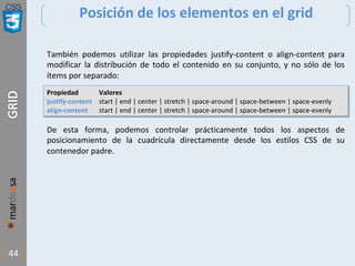 CSS
44
Posición de los elementos en el grid
También podemos utilizar las propiedades justify-content o align-content para
modificar la distribución de todo el contenido en su conjunto, y no sólo de los
ítems por separado:
Propiedad Valores
justify-content start | end | center | stretch | space-around | space-between | space-evenly
align-content start | end | center | stretch | space-around | space-between | space-evenly
De esta forma, podemos controlar prácticamente todos los aspectos de
posicionamiento de la cuadrícula directamente desde los estilos CSS de su
contenedor padre.
 