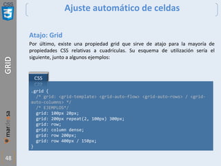 CSS
48
Ajuste automático de celdas
Atajo: Grid
Por último, existe una propiedad grid que sirve de atajo para la mayoría de
propiedades CSS relativas a cuadrículas. Su esquema de utilización sería el
siguiente, junto a algunos ejemplos:
.grid {
/* grid: <grid-template> <grid-auto-flow> <grid-auto-rows> / <grid-
auto-columns> */
/* EJEMPLOS*/
grid: 100px 20px;
grid: 200px repeat(2, 100px) 300px;
grid: row;
grid: column dense;
grid: row 200px;
grid: row 400px / 150px;
}
 