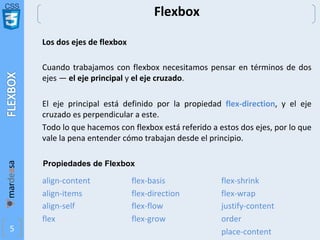 CSS
5
Flexbox
Los dos ejes de flexbox
Cuando trabajamos con flexbox necesitamos pensar en términos de dos
ejes — el eje principal y el eje cruzado.
El eje principal está definido por la propiedad flex-direction, y el eje
cruzado es perpendicular a este.
Todo lo que hacemos con flexbox está referido a estos dos ejes, por lo que
vale la pena entender cómo trabajan desde el principio.
align-content
align-items
align-self
flex
flex-basis
flex-direction
flex-flow
flex-grow
flex-shrink
flex-wrap
justify-content
order
place-content
Propiedades de Flexbox
 