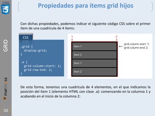 CSS
50
Propiedades para ítems grid hijos
Con dichas propiedades, podemos indicar el siguiente código CSS sobre el primer
ítem de una cuadrícula de 4 ítems:
De esta forma, tenemos una cuadrícula de 4 elementos, en el que indicamos la
posición del ítem 1 (elemento HTML con clase .a): comenzando en la columna 1 y
acabando en el inicio de la columna 2:
.grid {
display:grid;
}
.a {
grid-column-start: 1;
grid-row-end: 2;
}
 