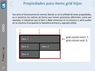 CSS
51
Propiedades para ítems grid hijos
Ese sería el funcionamiento normal. Donde se ve la utilidad de estas propiedades,
es si variamos los valores de forma que tomen posiciones diferentes, como por
ejemplo, si indicamos que el ítem 1 debe comenzar en la columna 1, pero acabar
en la columna 3 (ocupando la hipotética primera y segunda celda):
 
