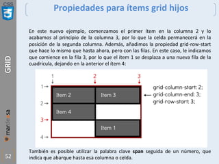 CSS
52
Propiedades para ítems grid hijos
En este nuevo ejemplo, comenzamos el primer ítem en la columna 2 y lo
acabamos al principio de la columna 3, por lo que la celda permanecerá en la
posición de la segunda columna. Además, añadimos la propiedad grid-row-start
que hace lo mismo que hasta ahora, pero con las filas. En este caso, le indicamos
que comience en la fila 3, por lo que el ítem 1 se desplaza a una nueva fila de la
cuadrícula, dejando en la anterior el ítem 4:
También es posible utilizar la palabra clave span seguida de un número, que
indica que abarque hasta esa columna o celda.
 