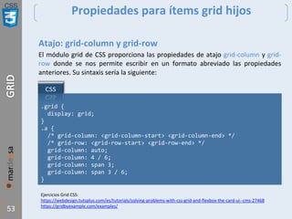 CSS
53
Propiedades para ítems grid hijos
Atajo: grid-column y grid-row
El módulo grid de CSS proporciona las propiedades de atajo grid-column y grid-
row donde se nos permite escribir en un formato abreviado las propiedades
anteriores. Su sintaxis sería la siguiente:
.grid {
display: grid;
}
.a {
/* grid-column: <grid-column-start> <grid-column-end> */
/* grid-row: <grid-row-start> <grid-row-end> */
grid-column: auto;
grid-column: 4 / 6;
grid-column: span 3;
grid-column: span 3 / 6;
}
Ejercicios Grid CSS:
https://webdesign.tutsplus.com/es/tutorials/solving-problems-with-css-grid-and-flexbox-the-card-ui--cms-27468
https://gridbyexample.com/examples/
 