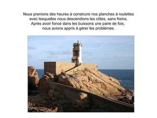 Nous prenions des heures à construire nos planches à roulettes
   avec lesquelles nous descendions les côtes, sans freins.
    Après avoir foncé dans les buissons une paire de fois,
          nous avions appris à gérer les problèmes.
 