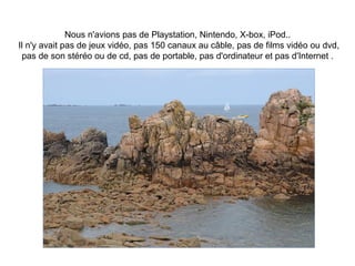 Nous n'avions pas de Playstation, Nintendo, X-box, iPod..
Il n'y avait pas de jeux vidéo, pas 150 canaux au câble, pas de films vidéo ou dvd,
 pas de son stéréo ou de cd, pas de portable, pas d'ordinateur et pas d'Internet .
 
