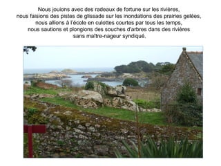 Nous jouions avec des radeaux de fortune sur les rivières,
nous faisions des pistes de glissade sur les inondations des prairies gelées,
        nous allions à l’école en culottes courtes par tous les temps,
    nous sautions et plongions des souches d'arbres dans des rivières
                         sans maître-nageur syndiqué.
 