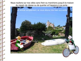 Nous roulions sur nos vélos sans frein ou marchions jusqu'à la maison
     du copain de classe ou de quartier et frappions à sa porte ;

       on entrait simplement, et nous étions très bien accueillis.
 