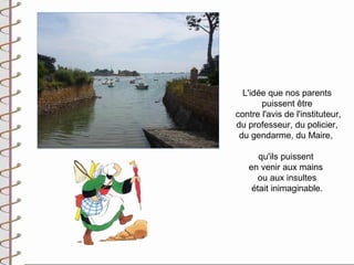 L'idée que nos parents
       puissent être
contre l'avis de l'instituteur,
du professeur, du policier,
 du gendarme, du Maire,

      qu'ils puissent
   en venir aux mains
      ou aux insultes
    était inimaginable.
 