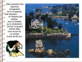 Elles prenaient des
       aspirines,
     mangeaient
  de la vinaigrette,
des desserts,
    et n'étaient pas
       testées
   pour le diabète
  ou le cholestérol.
  De fait, la plupart
     d'entre elles
   sont encore là,
      ou mortes
  à plus de 85 ans.
 