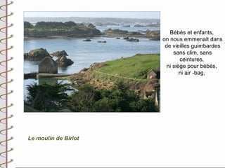 Bébés et enfants,
                      on nous emmenait dans
                       de vieilles guimbardes
                           sans clim, sans
                              ceintures,
                        ni siège pour bébés,
                              ni air -bag,




Le moulin de Birlot
 