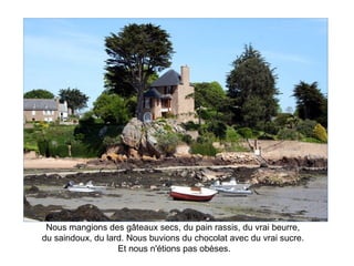 Nous mangions des gâteaux secs, du pain rassis, du vrai beurre,
du saindoux, du lard. Nous buvions du chocolat avec du vrai sucre.
                   Et nous n'étions pas obèses.
 