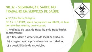 NR 32 - SEGURANÇA E SAÚDE NO
TRABALHO EM SERVIÇOS DE SAÚDE
 32.2 Dos Riscos Biológicos
32.2.2.1 O PPRA, além do previsto na NR-09, na fase
de reconhecimento, deve conter:
II. Avaliação do local de trabalho e do trabalhador,
considerando:
a) a finalidade e descrição do local de trabalho;
b) a organização e procedimentos de trabalho;
c) a possibilidade de exposição;
 