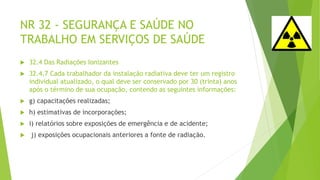 NR 32 - SEGURANÇA E SAÚDE NO
TRABALHO EM SERVIÇOS DE SAÚDE
 32.4 Das Radiações Ionizantes
 32.4.7 Cada trabalhador da instalação radiativa deve ter um registro
individual atualizado, o qual deve ser conservado por 30 (trinta) anos
após o término de sua ocupação, contendo as seguintes informações:
 g) capacitações realizadas;
 h) estimativas de incorporações;
 i) relatórios sobre exposições de emergência e de acidente;
 j) exposições ocupacionais anteriores a fonte de radiação.
 