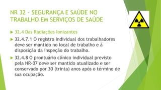 NR 32 - SEGURANÇA E SAÚDE NO
TRABALHO EM SERVIÇOS DE SAÚDE
 32.4 Das Radiações Ionizantes
 32.4.7.1 O registro individual dos trabalhadores
deve ser mantido no local de trabalho e à
disposição da inspeção do trabalho.
 32.4.8 O prontuário clínico individual previsto
pela NR-07 deve ser mantido atualizado e ser
conservado por 30 (trinta) anos após o término de
sua ocupação.
 