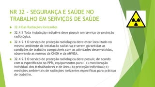 NR 32 - SEGURANÇA E SAÚDE NO
TRABALHO EM SERVIÇOS DE SAÚDE
 32.4 Das Radiações Ionizantes
 32.4.9 Toda instalação radiativa deve possuir um serviço de proteção
radiológica.
 32.4.9.1 O serviço de proteção radiológica deve estar localizado no
mesmo ambiente da instalação radiativa e serem garantidas as
condições de trabalho compatíveis com as atividades desenvolvidas,
observando as normas da CNEN e da ANVISA.
 32.4.9.2 O serviço de proteção radiológica deve possuir, de acordo
com o especificado no PPR, equipamentos para: a) monitoração
individual dos trabalhadores e de área; b) proteção individual; c)
medições ambientais de radiações ionizantes específicas para práticas
de trabalho.
 